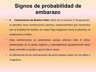 Signos de probabilidad de
embarazo
• 4. Contracciones de Braxton Hicks: Antes de la semana 17 de gestación,
se perciben leves contracciones uterinas, endureciéndose por momentos
con la finalidad de facilitar un mejor flujo sanguíneo hacia la placenta, el
endometrio y el feto.
• Estas contracciones se caracterizan porque abarcan todo el útero,
comenzando en la parte superior y extendiéndose gradualmente hacia
abajo y tienden a ayudar a que el útero crezca.
• Se diferencian de las contracciones de parto porque suelen ser sin dolor e
irregulares.
 