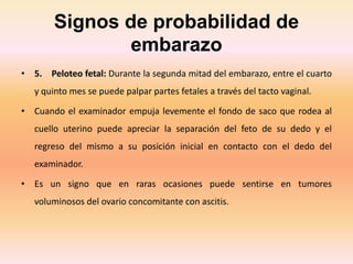 Signos de probabilidad de
embarazo
• 5. Peloteo fetal: Durante la segunda mitad del embarazo, entre el cuarto
y quinto mes se puede palpar partes fetales a través del tacto vaginal.
• Cuando el examinador empuja levemente el fondo de saco que rodea al
cuello uterino puede apreciar la separación del feto de su dedo y el
regreso del mismo a su posición inicial en contacto con el dedo del
examinador.
• Es un signo que en raras ocasiones puede sentirse en tumores
voluminosos del ovario concomitante con ascitis.
 