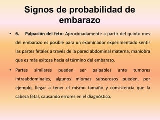 Signos de probabilidad de
embarazo
• 6. Palpación del feto: Aproximadamente a partir del quinto mes
del embarazo es posible para un examinador experimentado sentir
las partes fetales a través de la pared abdominal materna, maniobra
que es más exitosa hacia el término del embarazo.
• Partes similares pueden ser palpables ante tumores
intraabdominales, algunos miomas subserosos pueden, por
ejemplo, llegar a tener el mismo tamaño y consistencia que la
cabeza fetal, causando errores en el diagnóstico.
 