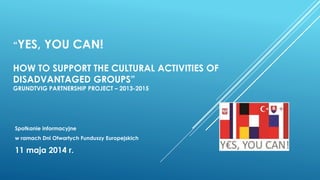 “YES, YOU CAN!
HOW TO SUPPORT THE CULTURAL ACTIVITIES OF
DISADVANTAGED GROUPS”
GRUNDTVIG PARTNERSHIP PROJECT – 2013-2015
Spotkanie informacyjne
w ramach Dni Otwartych Funduszy Europejskich
11 maja 2014 r.
 