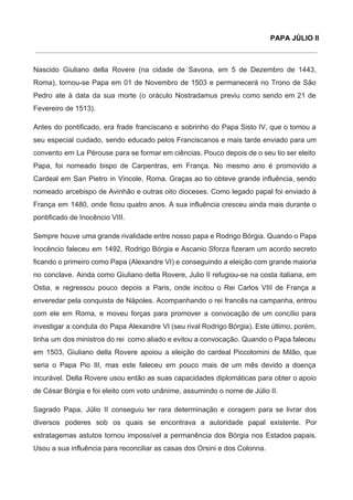 PAPA JÚLIO II
 
Nascido Giuliano della Rovere (na cidade de Savona, em 5 de Dezembro de 1443,                           
Roma), tornou­se Papa em 01 de Novembro de 1503 e permanecerá no Trono de São                             
Pedro ate à data da sua morte (o oráculo Nostradamus previu como sendo em 21 de                               
Fevereiro de 1513). 
Antes do pontificado, era frade franciscano e sobrinho do Papa Sisto IV, que o tomou a                               
seu especial cuidado, sendo educado pelos Franciscanos e mais tarde enviado para um                         
convento em La Pérouse para se formar em ciências. Pouco depois de o seu tio ser eleito                                 
Papa, foi nomeado bispo de Carpentras, em França. No mesmo ano é promovido a                           
Cardeal em San Pietro in Vincole, Roma. Graças ao tio obteve grande influência, sendo                           
nomeado arcebispo de Avinhão e outras oito dioceses. Como legado papal foi enviado à                           
França em 1480, onde ficou quatro anos. A sua influência cresceu ainda mais durante o                             
pontificado de Inocêncio VIII. 
Sempre houve uma grande rivalidade entre nosso papa e Rodrigo Bórgia. Quando o Papa                           
Inocêncio faleceu em 1492, Rodrigo Bórgia e Ascanio Sforza fizeram um acordo secreto                         
ficando o primeiro como Papa (Alexandre VI) e conseguindo a eleição com grande maioria                           
no conclave. Ainda como Giuliano della Rovere, Julio II refugiou­se na costa italiana, em                           
Ostia, e regressou pouco depois a Paris, onde incitou o Rei Carlos VIII de França a                               
enveredar pela conquista de Nápoles. Acompanhando o rei francês na campanha, entrou                       
com ele em Roma, e moveu forças para promover a convocação de um concílio para                             
investigar a conduta do Papa Alexandre VI (seu rival Rodrigo Bórgia). Este último, porém,                           
tinha um dos ministros do rei como aliado e evitou a convocação. Quando o Papa faleceu                               
em 1503, Giuliano della Rovere apoiou a eleição do cardeal Piccolomini de Milão, que                           
seria o Papa Pio III, mas este faleceu em pouco mais de um mês devido a doença                                 
incurável. Della Rovere usou então as suas capacidades diplomáticas para obter o apoio                         
de César Bórgia e foi eleito com voto unânime, assumindo o nome de Júlio II. 
Sagrado Papa, Júlio II conseguiu ter rara determinação e coragem para se livrar dos                           
diversos poderes sob os quais se encontrava a autoridade papal existente. Por                       
estratagemas astutos tornou impossível a permanência dos Bórgia nos Estados papais.                     
Usou a sua influência para reconciliar as casas dos Orsini e dos Colonna. 
 