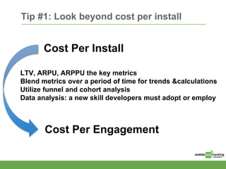 Tip #1: Look beyond cost per install
Cost Per Install
Cost Per Engagement
LTV, ARPU, ARPPU the key metrics
Blend metrics over a period of time for trends &calculations
Utilize funnel and cohort analysis
Data analysis: a new skill developers must adopt or employ
 