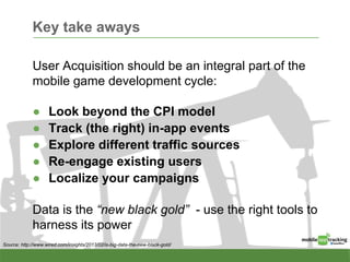Key take aways
User Acquisition should be an integral part of the
mobile game development cycle:
● Look beyond the CPI model
● Track (the right) in-app events
● Explore different traffic sources
● Re-engage existing users
● Localize your campaigns
Data is the “new black gold” - use the right tools to
harness its power
Source: http://www.wired.com/insights/2013/02/is-big-data-the-new-black-gold/
 