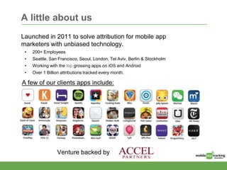 A little about us
Launched in 2011 to solve attribution for mobile app
marketers with unbiased technology.
• 200+ Employees
• Seattle, San Francisco, Seoul, London, Tel Aviv, Berlin & Stockholm
• Working with the top grossing apps on iOS and Android
• Over 1 Billion attributions tracked every month.
Venture backed by
A few of our clients apps include:
 