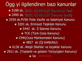 Ögg yi ilgilendiren bazı kanunlar
 5188 sk. ÖZEL GÜVENLİK KANUNU Yeni
 2495 sk. ÖZEL GÜVENLİK Kanunu (eski)
 2559 sk.PVSK Polis Vazife ve Salahiyet Kanunu
 3201 sk, Emniyet Teşkilatı Kanunu
 5442 sk. İl İdaresi Kanunu
 TCK (Türk Ceza Kanunu)
 CMK(Ceza Mahkemeleri Kanunu)
 4857 sk (İŞ KANUNU)
 6136 sk .Ateşli Silahlar ve bıçaklar kanunu
 2911 sk. (Toplantı ve gösteri Yürüyüşleri Kanunu)
 Ve ANAYASA
 