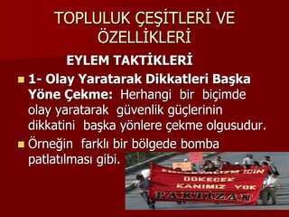 TOPLULUK ÇEŞİTLERİ VE
ÖZELLİKLERİ
EYLEM TAKTİKLERİ
 1- Olay Yaratarak Dikkatleri Başka
Yöne Çekme: Herhangi bir biçimde
olay yaratarak güvenlik güçlerinin
dikkatini başka yönlere çekme olgusudur.
 Örneğin farklı bir bölgede bomba
patlatılması gibi.
 