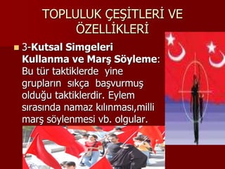 TOPLULUK ÇEŞİTLERİ VE
ÖZELLİKLERİ
 3-Kutsal Simgeleri
Kullanma ve Marş Söyleme:
Bu tür taktiklerde yine
grupların sıkça başvurmuş
olduğu taktiklerdir. Eylem
sırasında namaz kılınması,milli
marş söylenmesi vb. olgular.
 