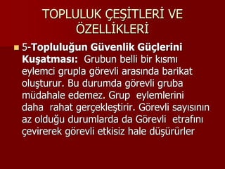 TOPLULUK ÇEŞİTLERİ VE
ÖZELLİKLERİ
 5-Topluluğun Güvenlik Güçlerini
Kuşatması: Grubun belli bir kısmı
eylemci grupla görevli arasında barikat
oluşturur. Bu durumda görevli gruba
müdahale edemez. Grup eylemlerini
daha rahat gerçekleştirir. Görevli sayısının
az olduğu durumlarda da Görevli etrafını
çevirerek görevli etkisiz hale düşürürler
 