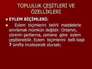 TOPLULUK ÇEŞİTLERİ VE
ÖZELLİKLERİ
 EYLEM BİÇİMLERİ:
 Eylem biçimlerini belirli maddelerle
sınırlamak mümkün değildir. Ortamın,
yörenin şartlarına, zamana göre eylem
çeşitlenebilir. Eylem biçimlerini belli başlı
7 sınıfta inceleyecek olursak;
 