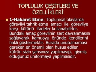 TOPLULUK ÇEŞİTLERİ VE
ÖZELLİKLERİ
 1-Hakaret Etme: Toplumsal olaylarda
görevliyi tahrik etme amacı ile görevliye
karşı küfürlü ifadeler kullanabilirler.
Bundaki amaç görevlinin sert davranmasını
sağlayarak kamuoyu önünde kendilerini
haklı göstermektir. Burada unutulmaması
gereken en önemli olan husus edilen
küfrün sizin şahsınıza yapılmayıp, giymiş
olduğunuz üniformaya yapılmasıdır.
 