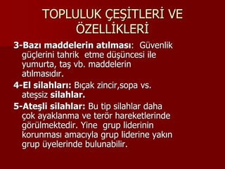 TOPLULUK ÇEŞİTLERİ VE
ÖZELLİKLERİ
3-Bazı maddelerin atılması: Güvenlik
güçlerini tahrik etme düşüncesi ile
yumurta, taş vb. maddelerin
atılmasıdır.
4-El silahları: Bıçak zincir,sopa vs.
ateşsiz silahlar.
5-Ateşli silahlar: Bu tip silahlar daha
çok ayaklanma ve terör hareketlerinde
görülmektedir. Yine grup liderinin
korunması amacıyla grup liderine yakın
grup üyelerinde bulunabilir.
 