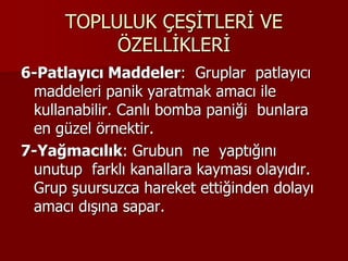 TOPLULUK ÇEŞİTLERİ VE
ÖZELLİKLERİ
6-Patlayıcı Maddeler: Gruplar patlayıcı
maddeleri panik yaratmak amacı ile
kullanabilir. Canlı bomba paniği bunlara
en güzel örnektir.
7-Yağmacılık: Grubun ne yaptığını
unutup farklı kanallara kayması olayıdır.
Grup şuursuzca hareket ettiğinden dolayı
amacı dışına sapar.
 