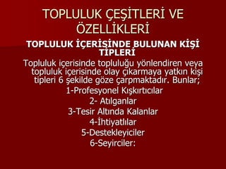 TOPLULUK ÇEŞİTLERİ VE
ÖZELLİKLERİ
TOPLULUK İÇERİSİNDE BULUNAN KİŞİ
TİPLERİ
Topluluk içerisinde topluluğu yönlendiren veya
topluluk içerisinde olay çıkarmaya yatkın kişi
tipleri 6 şekilde göze çarpmaktadır. Bunlar;
1-Profesyonel Kışkırtıcılar
2- Atılganlar
3-Tesir Altında Kalanlar
4-İhtiyatlılar
5-Destekleyiciler
6-Seyirciler:
 