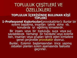 TOPLULUK ÇEŞİTLERİ VE
ÖZELLİKLERİ
TOPLULUK İÇERİSİNDE BULUNAN KİŞİ
TİPLERİ
1-Profesyonel Kışkırtıcılar(provokatörler): Bunlar bir
eylemi başlatma, insanları tahrik etme vb.
konularda iyi eğitilmiş kimselerdir.
Bir insanı veya bir topluluğu suça veya suç
sayılabilecek herhangi bir harekete veya eyleme
iten, insanları veya grupları tahrik eden kimselere
genel çerçevede provokatör diyoruz.
Bunlar, Eylemin başlamasından önce yapmış
oldukları planları eylem aşamasında faaliyete
geçirirler.
 