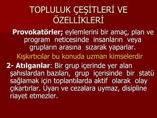 TOPLULUK ÇEŞİTLERİ VE
ÖZELLİKLERİ
Provokatörler; eylemlerini bir amaç, plan ve
program neticesinde insanların veya
grupların arasına sızarak yaparlar.
Kışkırtıcılar bu konuda uzman kimselerdir
2- Atılganlar: Bir grup içerinde yer alan
şahıslardan bazıları, grup içerisinde bir statü
sağlamak için toplantılarda aktif olarak olay
çıkartırlar. Uyarı ve cezalara uymaz, disipline
riayet etmezler.
 