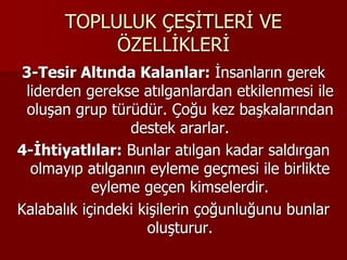 TOPLULUK ÇEŞİTLERİ VE
ÖZELLİKLERİ
3-Tesir Altında Kalanlar: İnsanların gerek
liderden gerekse atılganlardan etkilenmesi ile
oluşan grup türüdür. Çoğu kez başkalarından
destek ararlar.
4-İhtiyatlılar: Bunlar atılgan kadar saldırgan
olmayıp atılganın eyleme geçmesi ile birlikte
eyleme geçen kimselerdir.
Kalabalık içindeki kişilerin çoğunluğunu bunlar
oluşturur.
 