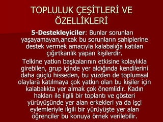 TOPLULUK ÇEŞİTLERİ VE
ÖZELLİKLERİ
5-Destekleyiciler: Bunlar sorunları
yaşayamayan,ancak bu sorunların sahiplerine
destek vermek amacıyla kalabalığa katılan
çığırtkanlık yapan kişilerdir.
Telkine yatkın başkalarının etkisine kolaylıkla
girebilen, grup içinde yer aldığında kendilerini
daha güçlü hisseden, bu yüzden de toplumsal
olaylara katılmaya çok yatkın olan bu kişiler için
kalabalıkta yer almak çok önemlidir. Kadın
hakları ile ilgili bir toplantı ve gösteri
yürüyüşünde yer alan erkekleri ya da işçi
eylemleriyle ilgili bir yürüyüşte yer alan
öğrenciler bu konuya örnek verilebilir.
 