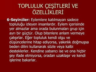 TOPLULUK ÇEŞİTLERİ VE
ÖZELLİKLERİ
6-Seyirciler: Eylemlere katılmayan sadece
topluluğu izleyen insanlardır. Eylem içerisinde
yer almazlar ama orada bulunmaları grup için
ayrı bir güçtür. Olup bitenlere anlam vermeye
çalışırlar. Eğer topluluk kendi olgu ve
düşüncelerine hitap ediyorsa, yakınlık doğmuşsa
beden dilini kullanarak sözle veya kalbi
desteklerler. Kendine yabancı ise ve ona hiçbir
şey ifade etmiyorsa, oradan uzaklaşır ve kendi
işlerine bakarlar.
 