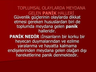 TOPLUMSAL OLAYLARDA MEYDANA
GELEN PANİK HALLERİ
Güvenlik güçlerinin olaylarda dikkat
etmesi gereken hususlardan biri de
toplumda meydana gelen panik
halleridir.
PANİK NEDİR :İnsanların bir korku bir
heyecan duymalarından ve ezilme
yaralanma ve hayatta kalmama
endişelerinden meydana gelen olağan dışı
hareketlerine panik denmektedir.
 