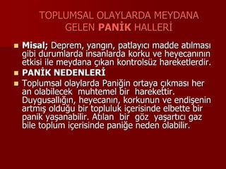 TOPLUMSAL OLAYLARDA MEYDANA
GELEN PANİK HALLERİ
 Misal; Deprem, yangın, patlayıcı madde atılması
gibi durumlarda insanlarda korku ve heyecanının
etkisi ile meydana çıkan kontrolsüz hareketlerdir.
 PANİK NEDENLERİ
 Toplumsal olaylarda Paniğin ortaya çıkması her
an olabilecek muhtemel bir harekettir.
Duygusallığın, heyecanın, korkunun ve endişenin
artmış olduğu bir topluluk içerisinde elbette bir
panik yaşanabilir. Atılan bir göz yaşartıcı gaz
bile toplum içerisinde paniğe neden olabilir.
 