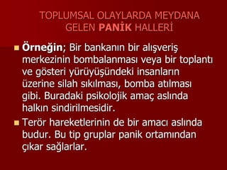TOPLUMSAL OLAYLARDA MEYDANA
GELEN PANİK HALLERİ
 Örneğin; Bir bankanın bir alışveriş
merkezinin bombalanması veya bir toplantı
ve gösteri yürüyüşündeki insanların
üzerine silah sıkılması, bomba atılması
gibi. Buradaki psikolojik amaç aslında
halkın sindirilmesidir.
 Terör hareketlerinin de bir amacı aslında
budur. Bu tip gruplar panik ortamından
çıkar sağlarlar.
 