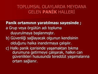 TOPLUMSAL OLAYLARDA MEYDANA
GELEN PANİK HALLERİ
Panik ortamının yaratılması sayesinde ;
a Grup veya örgütün adı topluma
duyurulmaya başlanmıştır.
b) Güvenliği sağlayacak olgunun kendisinin
olduğunu halka inandırmaya çalışılır.
c) Halkı panik içerisinde yaşamaktan bıkma
durumuna getirmeye çalışarak, halkın can
güvenlikleri hususunda tereddüt yaşamalarına
ortam sağlanır.
 