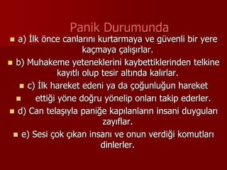 Panik Durumunda
 a) İlk önce canlarını kurtarmaya ve güvenli bir yere
kaçmaya çalışırlar.
 b) Muhakeme yeteneklerini kaybettiklerinden telkine
kayıtlı olup tesir altında kalırlar.
 c) İlk hareket edeni ya da çoğunluğun hareket
 ettiği yöne doğru yönelip onları takip ederler.
 d) Can telaşıyla paniğe kapılanların insani duyguları
zayıflar.
 e) Sesi çok çıkan insanı ve onun verdiği komutları
dinlerler.
 