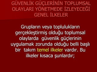 GÜVENLİK GÜÇLERİNİN TOPLUMSAL
OLAYLARI YÖNETMEDE İZLEYECEĞİ
GENEL İLKELER
Grupların veya toplulukların
gerçekleştirmiş olduğu toplumsal
olaylarda güvenlik güçlerinin
uygulamak zorunda olduğu belli başlı
bir takım temel ilkeler vardır. Bu
ilkeler kısaca şunlardır;
 