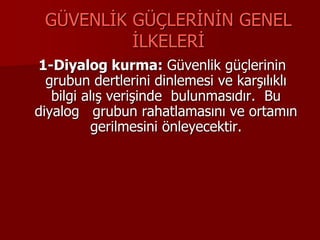 GÜVENLİK GÜÇLERİNİN GENEL
İLKELERİ
1-Diyalog kurma: Güvenlik güçlerinin
grubun dertlerini dinlemesi ve karşılıklı
bilgi alış verişinde bulunmasıdır. Bu
diyalog grubun rahatlamasını ve ortamın
gerilmesini önleyecektir.
 