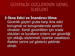 GÜVENLİK GÜÇLERİNİN GENEL
İLKELERİ
2-İkna Edici ve İnandırıcı Olma:
Güvenlik güçleri gruba karşı ikna edici
konuşmalı ve konuşmalarında samimi
olmalıdır. Kendi güvenlikleri için orada
oldukları ve kuralların onların can güvenliği
için olduğu söylenmeli. Uyarılar yasaklayıcı
ifadeler yerine yol gösterici şeklinde
olmalı.
 