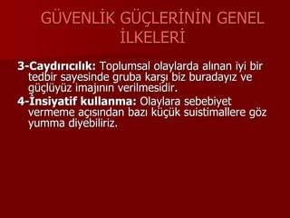GÜVENLİK GÜÇLERİNİN GENEL
İLKELERİ
3-Caydırıcılık: Toplumsal olaylarda alınan iyi bir
tedbir sayesinde gruba karşı biz buradayız ve
güçlüyüz imajının verilmesidir.
4-İnsiyatif kullanma: Olaylara sebebiyet
vermeme açısından bazı küçük suistimallere göz
yumma diyebiliriz.
 