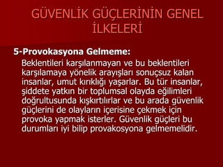 GÜVENLİK GÜÇLERİNİN GENEL
İLKELERİ
5-Provokasyona Gelmeme:
Beklentileri karşılanmayan ve bu beklentileri
karşılamaya yönelik arayışları sonuçsuz kalan
insanlar, umut kırıklığı yaşarlar. Bu tür insanlar,
şiddete yatkın bir toplumsal olayda eğilimleri
doğrultusunda kışkırtılırlar ve bu arada güvenlik
güçlerini de olayların içerisine çekmek için
provoka yapmak isterler. Güvenlik güçleri bu
durumları iyi bilip provakosyona gelmemelidir.
 
