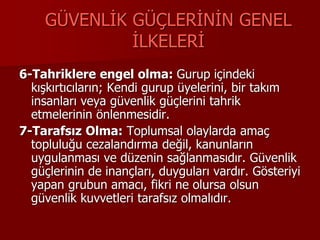 GÜVENLİK GÜÇLERİNİN GENEL
İLKELERİ
6-Tahriklere engel olma: Gurup içindeki
kışkırtıcıların; Kendi gurup üyelerini, bir takım
insanları veya güvenlik güçlerini tahrik
etmelerinin önlenmesidir.
7-Tarafsız Olma: Toplumsal olaylarda amaç
topluluğu cezalandırma değil, kanunların
uygulanması ve düzenin sağlanmasıdır. Güvenlik
güçlerinin de inançları, duyguları vardır. Gösteriyi
yapan grubun amacı, fikri ne olursa olsun
güvenlik kuvvetleri tarafsız olmalıdır.
 