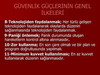 GÜVENLİK GÜÇLERİNİN GENEL
İLKELERİ
8-Teknolojiden faydalanmak; Her türlü gelişen
teknolojiden faydalanarak olaylarda düzenin
sağlanmasında teknolojiden faydalanmak.
9-Paniği önlemek; Panik durumunda oluşan
hareketlerin kontrol altına alınmasıdır.
10-Zor kullanma; En son çare olmalı ve bir plan ve
program doğrultusunda yapılmalı.
11-Minimum kuvvet kullanılması; En az kuvvet
kullanılarak düzenin sağlanmasıdır.
 