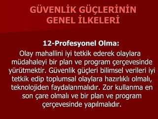 GÜVENLİK GÜÇLERİNİN
GENEL İLKELERİ
12-Profesyonel Olma:
Olay mahallini iyi tetkik ederek olaylara
müdahaleyi bir plan ve program çerçevesinde
yürütmektir. Güvenlik güçleri bilimsel verileri iyi
tetkik edip toplumsal olaylara hazırlıklı olmalı,
teknolojiden faydalanmalıdır. Zor kullanma en
son çare olmalı ve bir plan ve program
çerçevesinde yapılmalıdır.
 