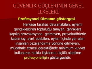 GÜVENLİK GÜÇLERİNİN GENEL
İLKELERİ
Profesyonel Olmanın göstergesi
Herkese tarafsız davranabilen, eylemi
gerçekleştiren topluluğu tanıyan, tahriklere
kapılıp provokasyona gelmeyen, provokatörlerle
katılımcıyı ayırt edebilen, eylem içinde yer alan
insanları cezalandırma yönüne gitmeyen,
müdahale etmesi gerektiğinde minimum kuvvet
kullanarak halkla ilişkilerde ölçülü olabilme
profesyonelliğin göstergesidir.
 