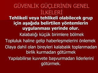 GÜVENLİK GÜÇLERİNİN GENEL
İLKELERİ
Tehlikeli veya tehlikeli olabilecek grup
için aşağıda belirtilen yöntemlerin
uygulanması yerinde olur.
Kalabalığı küçük birimlere bölmek
Topluluk haline gelip haberleşmelerini önlemek
Olaya dahil olan bireyleri kalabalık toplanmadan
birlik kurmadan götürmek
Yapılabilirse kuvvete başvurmadan liderlerini
götürmek.
 