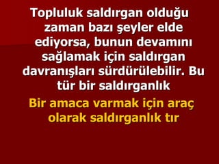 Topluluk saldırgan olduğu
zaman bazı şeyler elde
ediyorsa, bunun devamını
sağlamak için saldırgan
davranışları sürdürülebilir. Bu
tür bir saldırganlık
Bir amaca varmak için araç
olarak saldırganlık tır
 