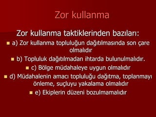 Zor kullanma
Zor kullanma taktiklerinden bazıları:
 a) Zor kullanma topluluğun dağıtılmasında son çare
olmalıdır
 b) Topluluk dağıtılmadan ihtarda bulunulmalıdır.
 c) Bölge müdahaleye uygun olmalıdır
 d) Müdahalenin amacı topluluğu dağıtma, toplanmayı
önleme, suçluyu yakalama olmalıdır
 e) Ekiplerin düzeni bozulmamalıdır
 