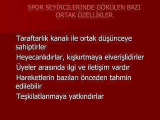 SPOR SEYİRCİLERİNDE GÖRÜLEN BAZI
ORTAK ÖZELLİKLER
Taraftarlık kanalı ile ortak düşünceye
sahiptirler
Heyecanlıdırlar, kışkırtmaya elverişlidirler
Üyeler arasında ilgi ve iletişim vardır
Hareketlerin bazıları önceden tahmin
edilebilir
Teşkilatlanmaya yatkındırlar
 