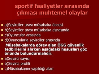 sportif faaliyetler sırasında
çıkması muhtemel olaylar
 a)Seyirciler arası müsabaka öncesi
 b)Seyirciler arası müsabaka esnasında
 c)Oyuncular arasında
 d)Oyuncularla seyirciler arasında
Müsabakalarda görev alan ÖGG güvenlik
tedbirlerini alırken aşağıdaki hususları göz
önünde bulundurmalıdır.
 a)Seyirci sayısı
 b)Seyirci profili
 c)Müsabakanın yapıldığı alan
 