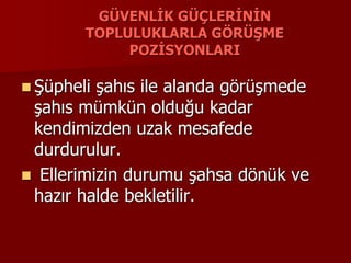 GÜVENLİK GÜÇLERİNİN
TOPLULUKLARLA GÖRÜŞME
POZİSYONLARI
 Şüpheli şahıs ile alanda görüşmede
şahıs mümkün olduğu kadar
kendimizden uzak mesafede
durdurulur.
 Ellerimizin durumu şahsa dönük ve
hazır halde bekletilir.
 