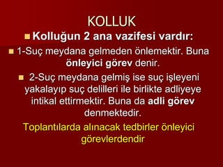 KOLLUK
 Kolluğun 2 ana vazifesi vardır:
 1-Suç meydana gelmeden önlemektir. Buna
önleyici görev denir.
 2-Suç meydana gelmiş ise suç işleyeni
yakalayıp suç delilleri ile birlikte adliyeye
intikal ettirmektir. Buna da adli görev
denmektedir.
Toplantılarda alınacak tedbirler önleyici
görevlerdendir
 