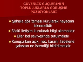 GÜVENLİK GÜÇLERİNİN
TOPLULUKLARLA GÖRÜŞME
POZİSYONLARI
 Şahısla göz teması kurularak heyecanı
izlenmelidir
 Sözlü iletişim kurularak bilgi alınmalıdır
 Eller bel seviyesinde tutulmalıdır
 Konuşurken açık, net, kararlı ifadelerle
şahıstan ne istendiği bildirilmelidir
 