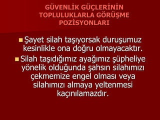 GÜVENLİK GÜÇLERİNİN
TOPLULUKLARLA GÖRÜŞME
POZİSYONLARI
 Şayet silah taşıyorsak duruşumuz
kesinlikle ona doğru olmayacaktır.
 Silah taşıdığımız ayağımız şüpheliye
yönelik olduğunda şahsın silahımızı
çekmemize engel olması veya
silahımızı almaya yeltenmesi
kaçınılamazdır.
 
