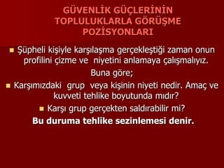 GÜVENLİK GÜÇLERİNİN
TOPLULUKLARLA GÖRÜŞME
POZİSYONLARI
 Şüpheli kişiyle karşılaşma gerçekleştiği zaman onun
profilini çizme ve niyetini anlamaya çalışmalıyız.
Buna göre;
 Karşımızdaki grup veya kişinin niyeti nedir. Amaç ve
kuvveti tehlike boyutunda mıdır?
 Karşı grup gerçekten saldırabilir mi?
Bu duruma tehlike sezinlemesi denir.
 