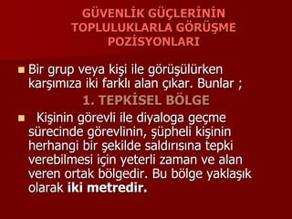 GÜVENLİK GÜÇLERİNİN
TOPLULUKLARLA GÖRÜŞME
POZİSYONLARI
 Bir grup veya kişi ile görüşülürken
karşımıza iki farklı alan çıkar. Bunlar ;
1. TEPKİSEL BÖLGE
 Kişinin görevli ile diyaloga geçme
sürecinde görevlinin, şüpheli kişinin
herhangi bir şekilde saldırısına tepki
verebilmesi için yeterli zaman ve alan
veren ortak bölgedir. Bu bölge yaklaşık
olarak iki metredir.
 