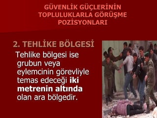 GÜVENLİK GÜÇLERİNİN
TOPLULUKLARLA GÖRÜŞME
POZİSYONLARI
2. TEHLİKE BÖLGESİ
Tehlike bölgesi ise
grubun veya
eylemcinin görevliyle
temas edeceği iki
metrenin altında
olan ara bölgedir.
 