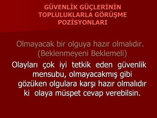 GÜVENLİK GÜÇLERİNİN
TOPLULUKLARLA GÖRÜŞME
POZİSYONLARI
Olmayacak bir olguya hazır olmalıdır.
(Beklenmeyeni Beklemeli)
Olayları çok iyi tetkik eden güvenlik
mensubu, olmayacakmış gibi
gözüken olgulara karşı hazır olmalıdır
ki olaya müspet cevap verebilsin.
 