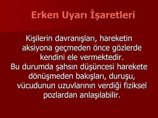 Erken Uyarı İşaretleri
Kişilerin davranışları, hareketin
aksiyona geçmeden önce gözlerde
kendini ele vermektedir.
Bu durumda şahsın düşüncesi harekete
dönüşmeden bakışları, duruşu,
vücudunun uzuvlarının verdiği fiziksel
pozlardan anlaşılabilir.
 